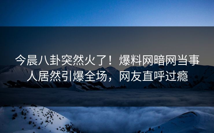 今晨八卦突然火了！爆料网暗网当事人居然引爆全场，网友直呼过瘾