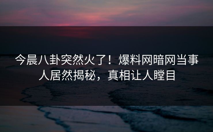 今晨八卦突然火了！爆料网暗网当事人居然揭秘，真相让人瞠目