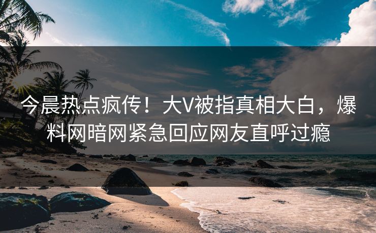 今晨热点疯传！大V被指真相大白，爆料网暗网紧急回应网友直呼过瘾