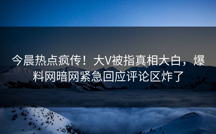 今晨热点疯传！大V被指真相大白，爆料网暗网紧急回应评论区炸了