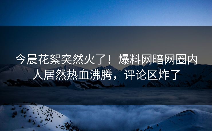 今晨花絮突然火了！爆料网暗网圈内人居然热血沸腾，评论区炸了