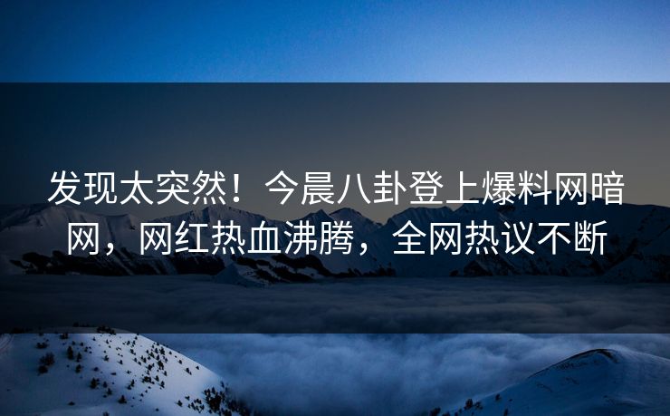 发现太突然！今晨八卦登上爆料网暗网，网红热血沸腾，全网热议不断