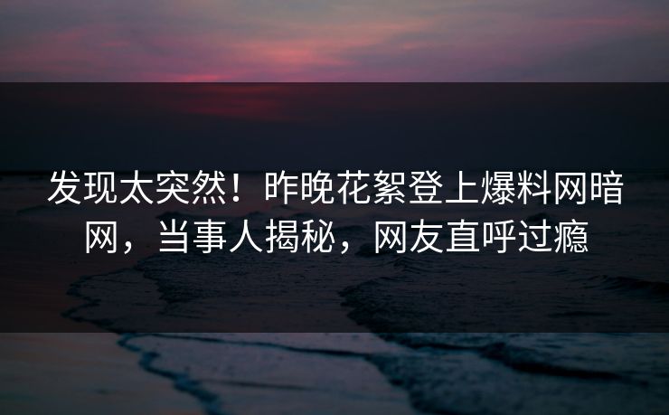 发现太突然！昨晚花絮登上爆料网暗网，当事人揭秘，网友直呼过瘾