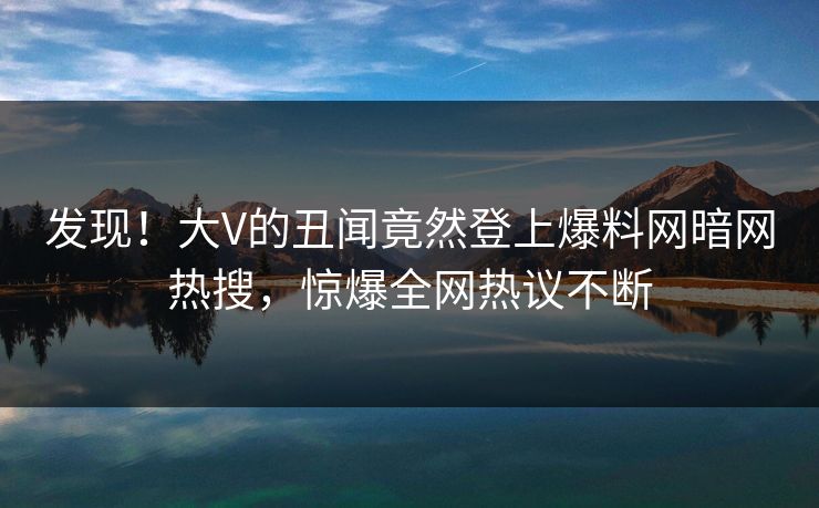 发现！大V的丑闻竟然登上爆料网暗网热搜，惊爆全网热议不断