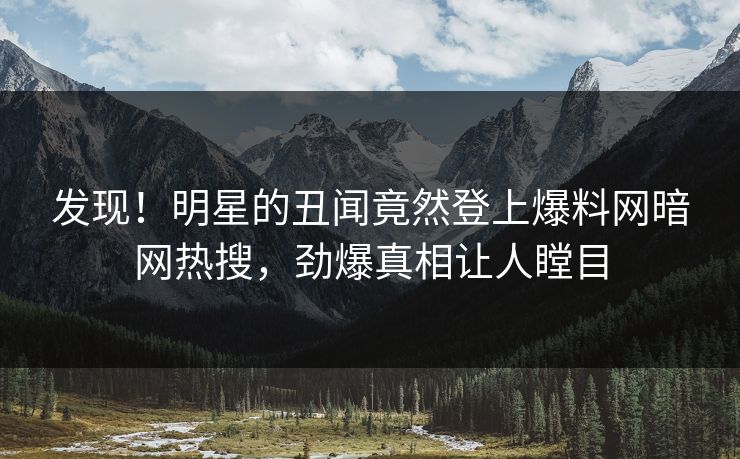 发现！明星的丑闻竟然登上爆料网暗网热搜，劲爆真相让人瞠目