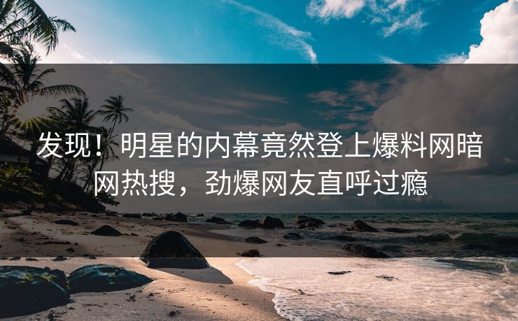 发现！明星的内幕竟然登上爆料网暗网热搜，劲爆网友直呼过瘾