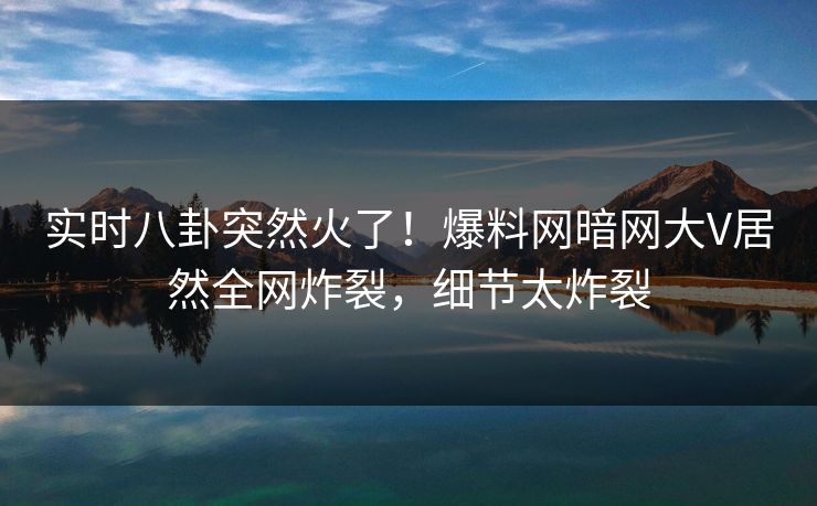 实时八卦突然火了！爆料网暗网大V居然全网炸裂，细节太炸裂
