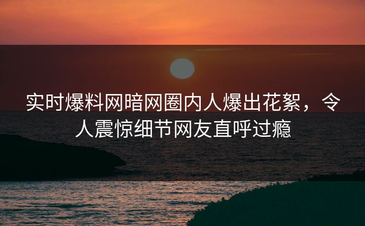 实时爆料网暗网圈内人爆出花絮，令人震惊细节网友直呼过瘾
