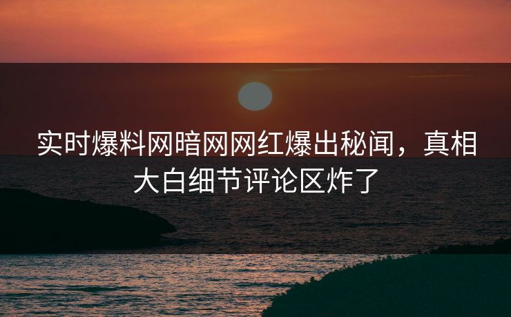 实时爆料网暗网网红爆出秘闻，真相大白细节评论区炸了