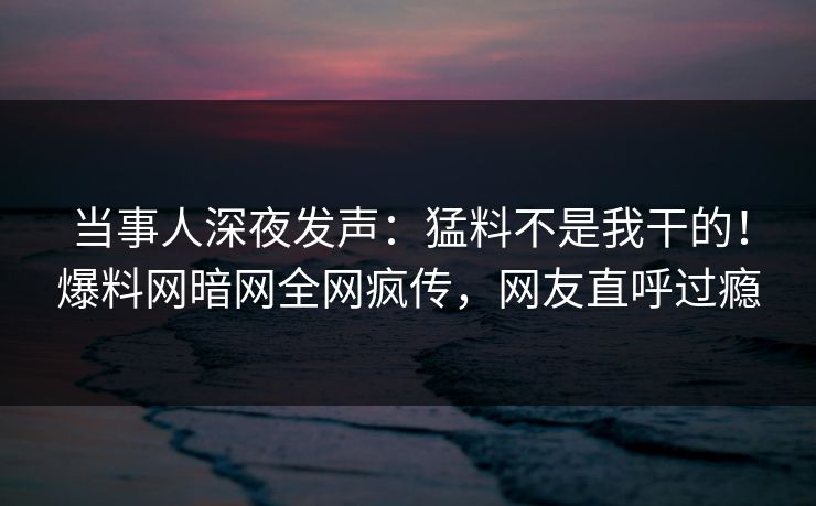 当事人深夜发声：猛料不是我干的！爆料网暗网全网疯传，网友直呼过瘾