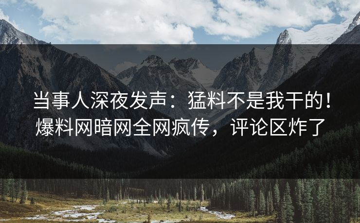 当事人深夜发声：猛料不是我干的！爆料网暗网全网疯传，评论区炸了