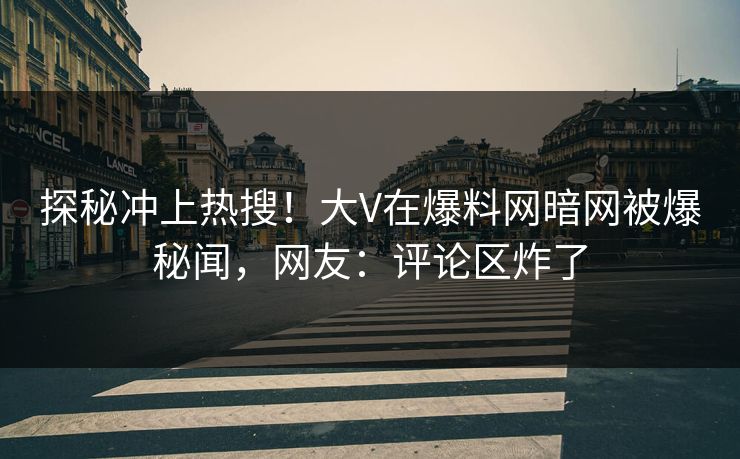 探秘冲上热搜！大V在爆料网暗网被爆秘闻，网友：评论区炸了