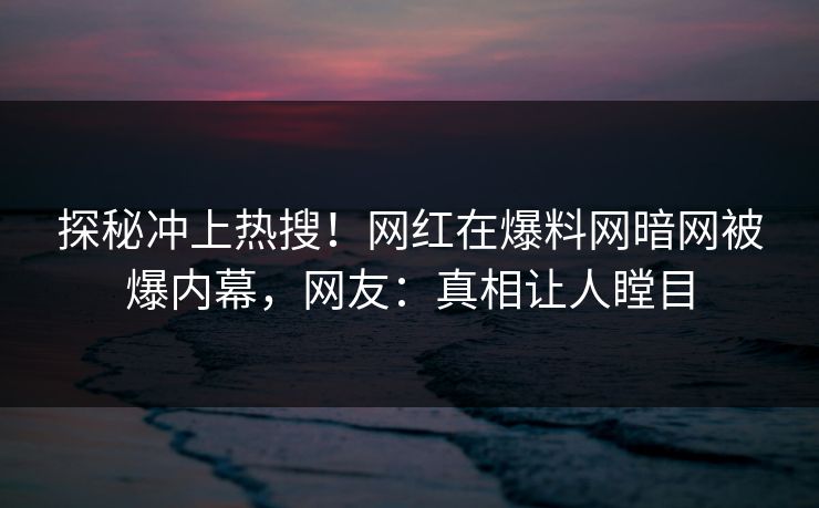 探秘冲上热搜！网红在爆料网暗网被爆内幕，网友：真相让人瞠目