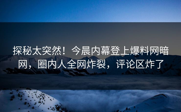 探秘太突然！今晨内幕登上爆料网暗网，圈内人全网炸裂，评论区炸了