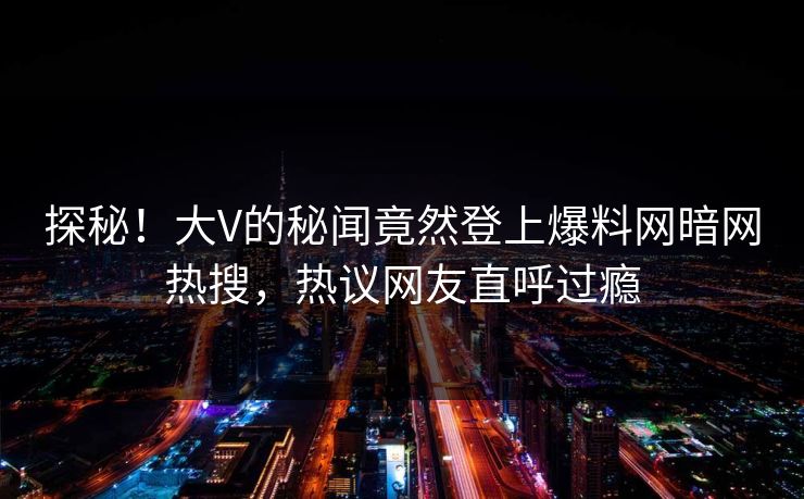 探秘！大V的秘闻竟然登上爆料网暗网热搜，热议网友直呼过瘾
