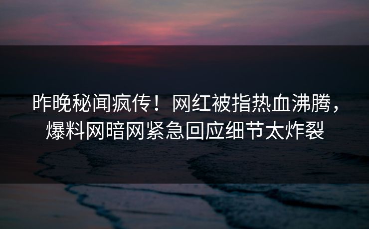昨晚秘闻疯传！网红被指热血沸腾，爆料网暗网紧急回应细节太炸裂