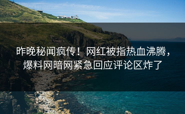 昨晚秘闻疯传！网红被指热血沸腾，爆料网暗网紧急回应评论区炸了