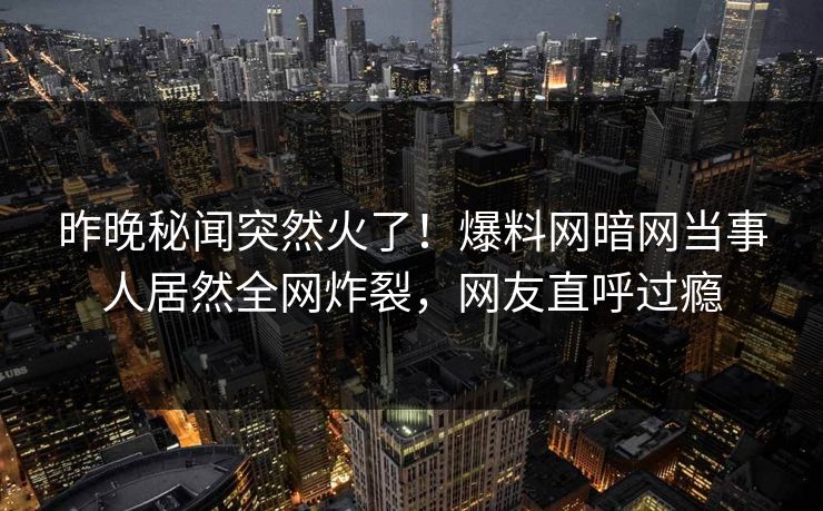 昨晚秘闻突然火了！爆料网暗网当事人居然全网炸裂，网友直呼过瘾