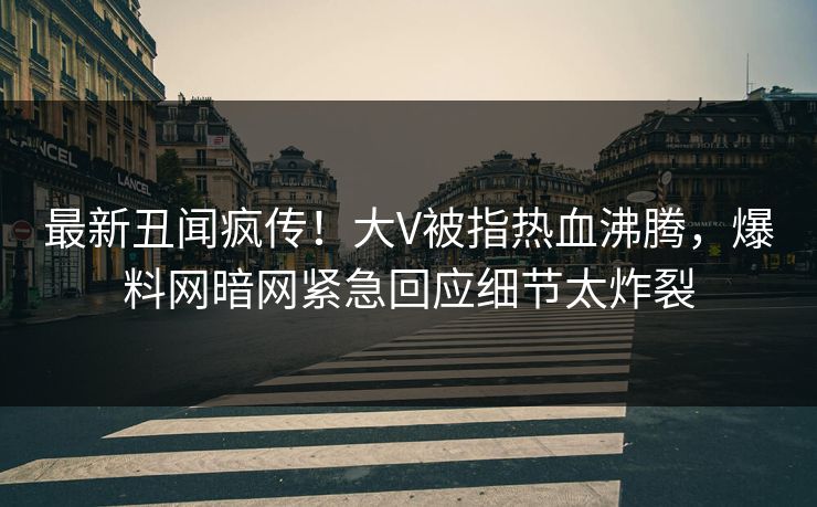 最新丑闻疯传！大V被指热血沸腾，爆料网暗网紧急回应细节太炸裂