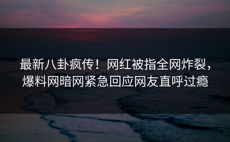 最新八卦疯传！网红被指全网炸裂，爆料网暗网紧急回应网友直呼过瘾