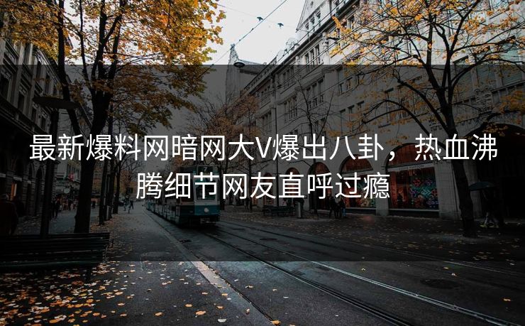 最新爆料网暗网大V爆出八卦，热血沸腾细节网友直呼过瘾