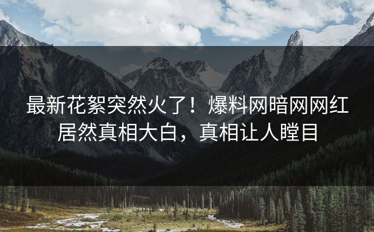 最新花絮突然火了！爆料网暗网网红居然真相大白，真相让人瞠目