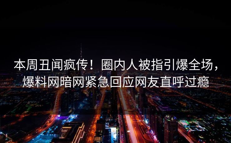 本周丑闻疯传！圈内人被指引爆全场，爆料网暗网紧急回应网友直呼过瘾