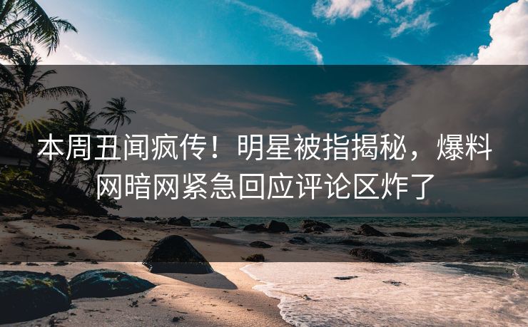 本周丑闻疯传！明星被指揭秘，爆料网暗网紧急回应评论区炸了