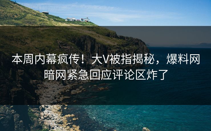本周内幕疯传！大V被指揭秘，爆料网暗网紧急回应评论区炸了