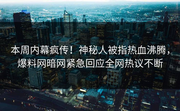 本周内幕疯传！神秘人被指热血沸腾，爆料网暗网紧急回应全网热议不断