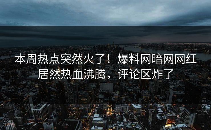 本周热点突然火了！爆料网暗网网红居然热血沸腾，评论区炸了