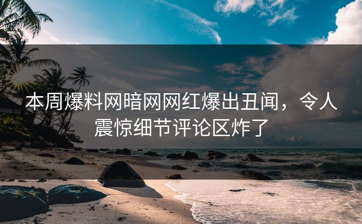 本周爆料网暗网网红爆出丑闻，令人震惊细节评论区炸了
