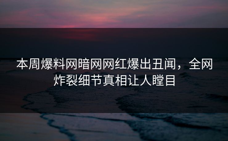 本周爆料网暗网网红爆出丑闻，全网炸裂细节真相让人瞠目