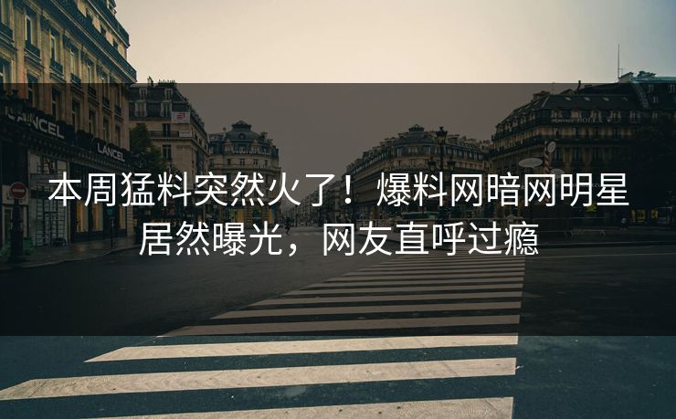 本周猛料突然火了！爆料网暗网明星居然曝光，网友直呼过瘾