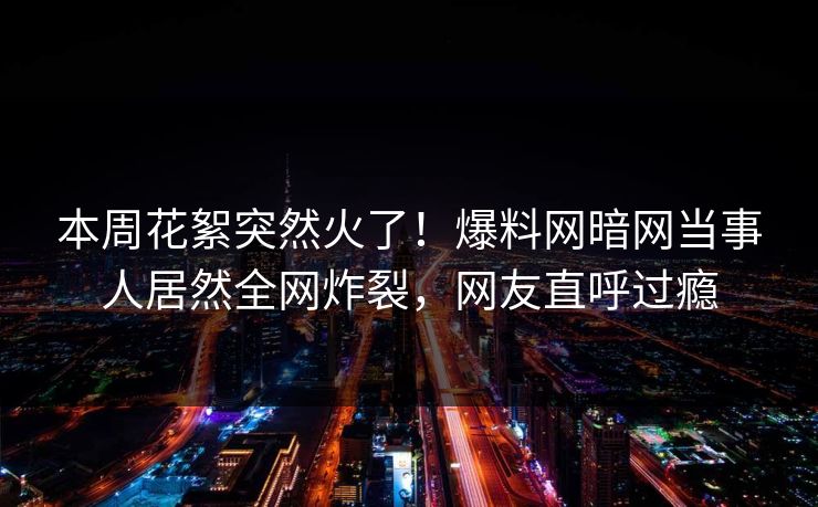 本周花絮突然火了！爆料网暗网当事人居然全网炸裂，网友直呼过瘾