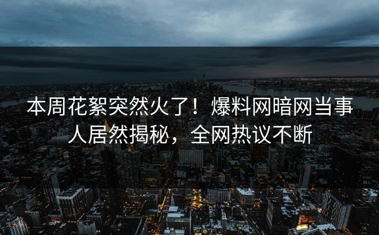 本周花絮突然火了！爆料网暗网当事人居然揭秘，全网热议不断