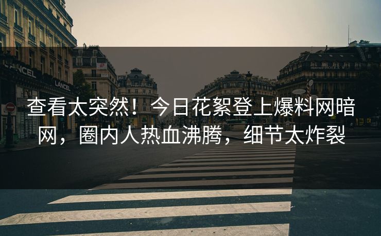 查看太突然！今日花絮登上爆料网暗网，圈内人热血沸腾，细节太炸裂