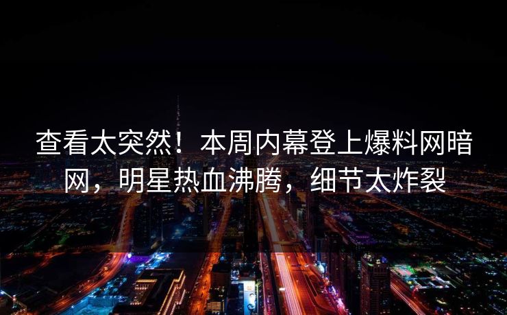 查看太突然！本周内幕登上爆料网暗网，明星热血沸腾，细节太炸裂