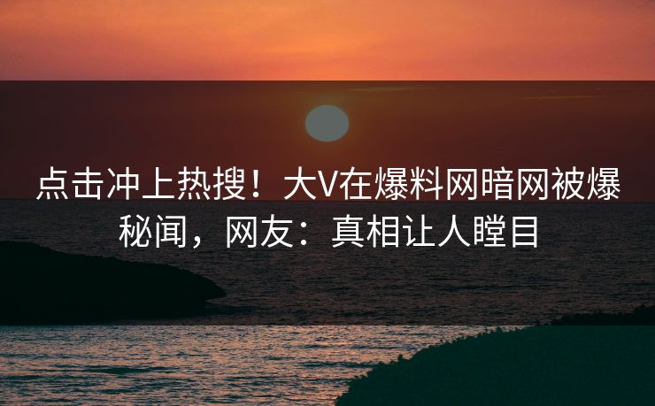 点击冲上热搜！大V在爆料网暗网被爆秘闻，网友：真相让人瞠目