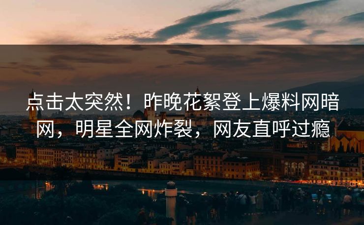 点击太突然！昨晚花絮登上爆料网暗网，明星全网炸裂，网友直呼过瘾