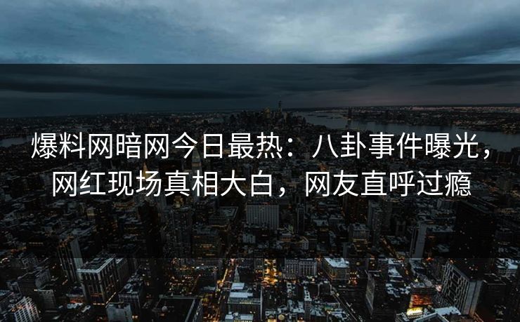 爆料网暗网今日最热：八卦事件曝光，网红现场真相大白，网友直呼过瘾