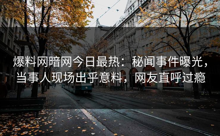 爆料网暗网今日最热：秘闻事件曝光，当事人现场出乎意料，网友直呼过瘾