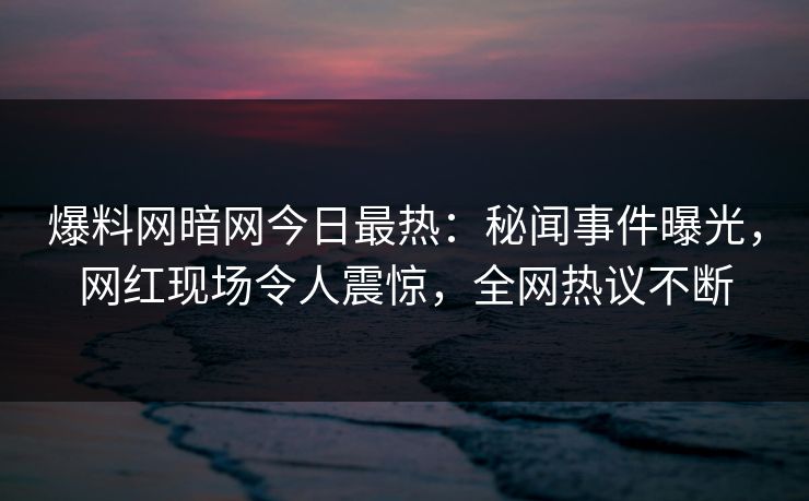 爆料网暗网今日最热：秘闻事件曝光，网红现场令人震惊，全网热议不断