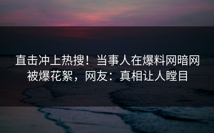 直击冲上热搜！当事人在爆料网暗网被爆花絮，网友：真相让人瞠目
