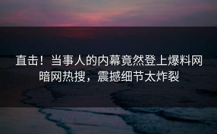 直击！当事人的内幕竟然登上爆料网暗网热搜，震撼细节太炸裂