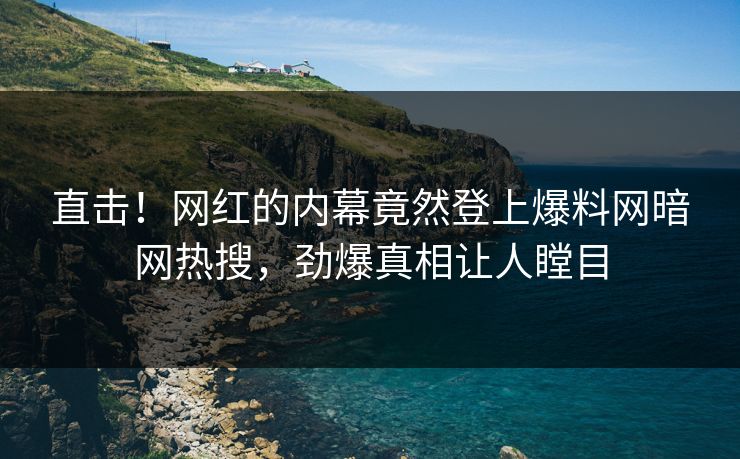 直击!网红的内幕竟然登上爆料网暗网热搜,劲爆真相让人瞠目 直击!网红的内幕竟然登上爆料网暗网热搜,劲爆真相让人瞠目