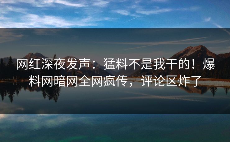 网红深夜发声：猛料不是我干的！爆料网暗网全网疯传，评论区炸了