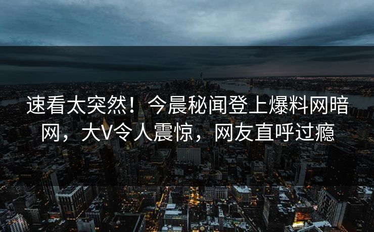 速看太突然！今晨秘闻登上爆料网暗网，大V令人震惊，网友直呼过瘾