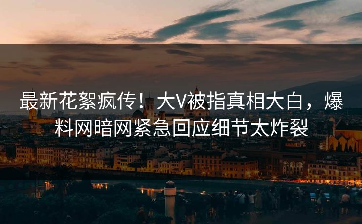 最新花絮疯传！大V被指真相大白，爆料网暗网紧急回应细节太炸裂