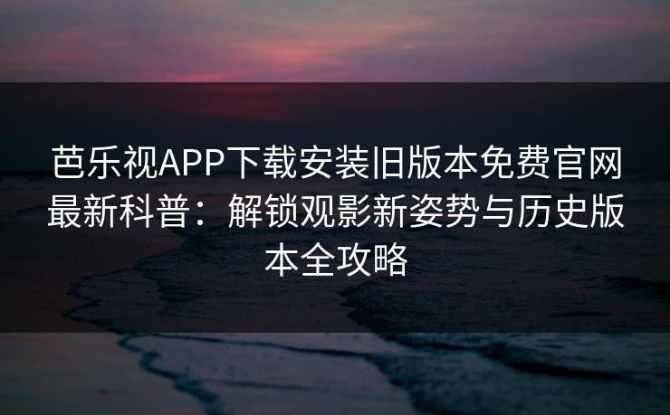 芭乐视APP下载安装旧版本免费官网最新科普：解锁观影新姿势与历史版本全攻略